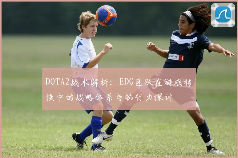 DOTA2战术解析：EDG团队在游戏转换中的战略体系与执行力探讨