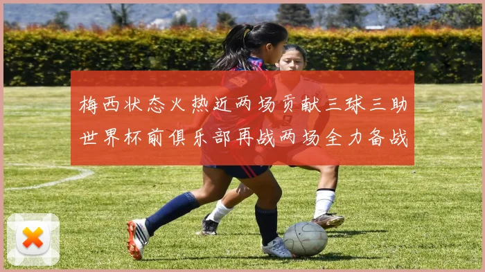 梅西状态火热近两场贡献三球三助世界杯前俱乐部再战两场全力备战大赛