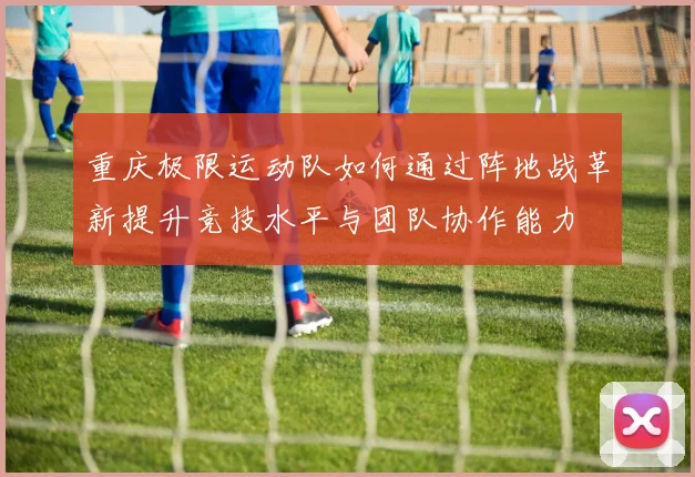 重庆极限运动队如何通过阵地战革新提升竞技水平与团队协作能力