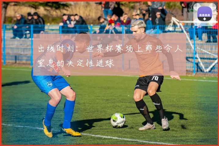 出线时刻：世界杯赛场上那些令人窒息的决定性进球