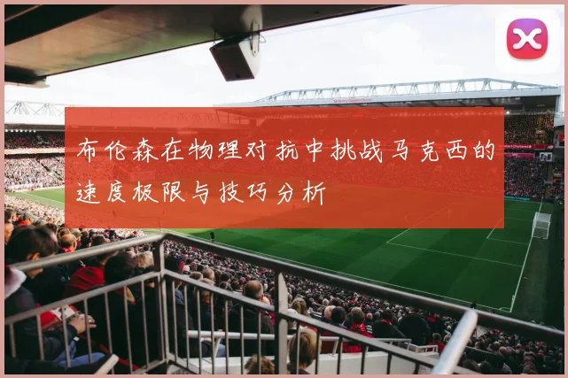 布伦森在物理对抗中挑战马克西的速度极限与技巧分析