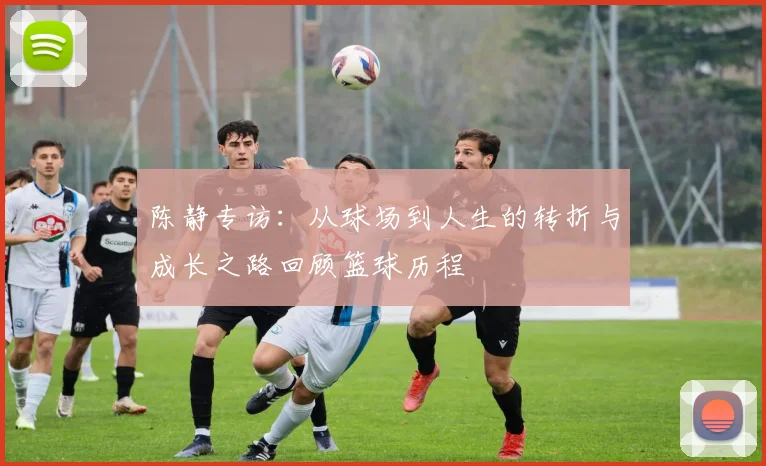 陈静专访：从球场到人生的转折与成长之路回顾篮球历程