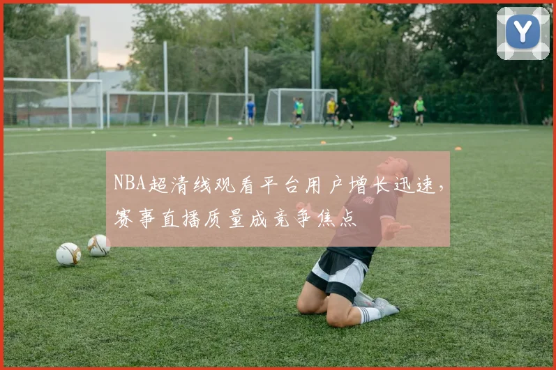 NBA超清线观看平台用户增长迅速，赛事直播质量成竞争焦点